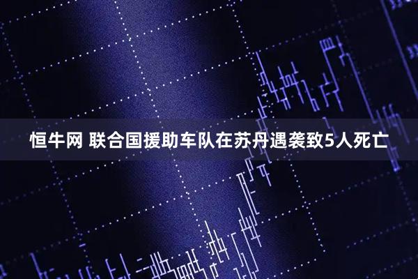 恒牛网 联合国援助车队在苏丹遇袭致5人死亡