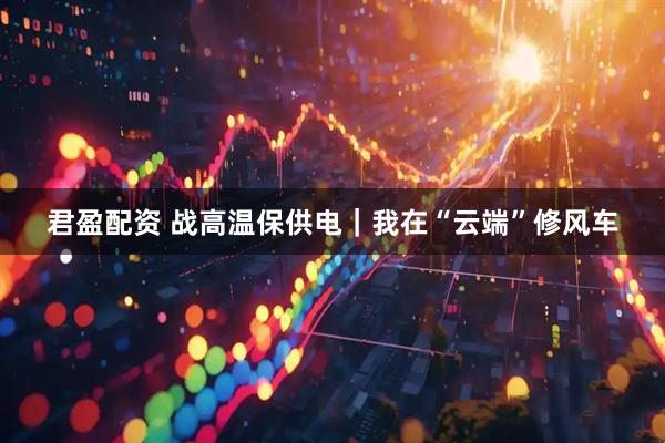 君盈配资 战高温保供电｜我在“云端”修风车