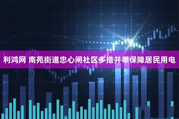 利鸿网 南苑街道忠心闸社区多措并举保障居民用电