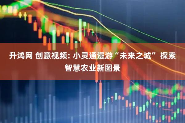 升鸿网 创意视频: 小灵通漫游“未来之城” 探索智慧农业新图景