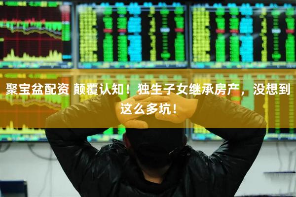 聚宝盆配资 颠覆认知！独生子女继承房产，没想到这么多坑！