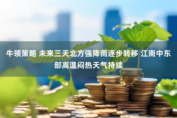 牛领策略 未来三天北方强降雨逐步转移 江南中东部高温闷热天气持续