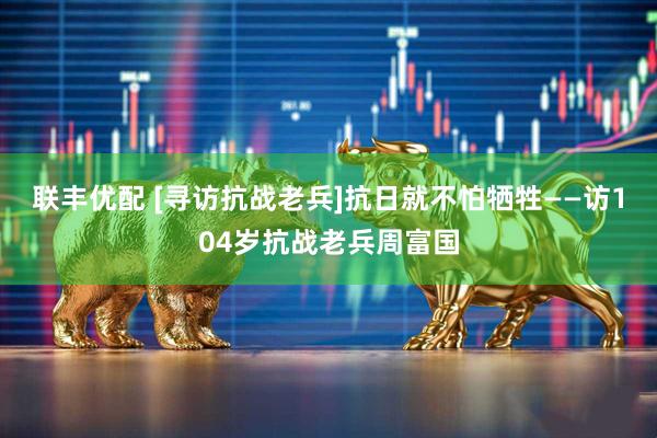 联丰优配 [寻访抗战老兵]抗日就不怕牺牲——访104岁抗战老兵周富国