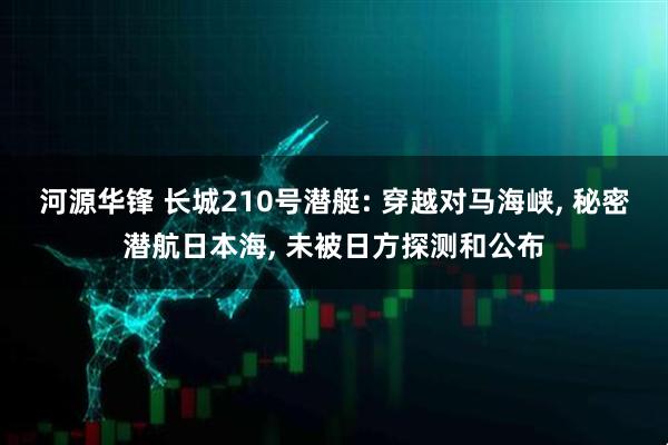 河源华锋 长城210号潜艇: 穿越对马海峡, 秘密潜航日本海, 未被日方探测和公布