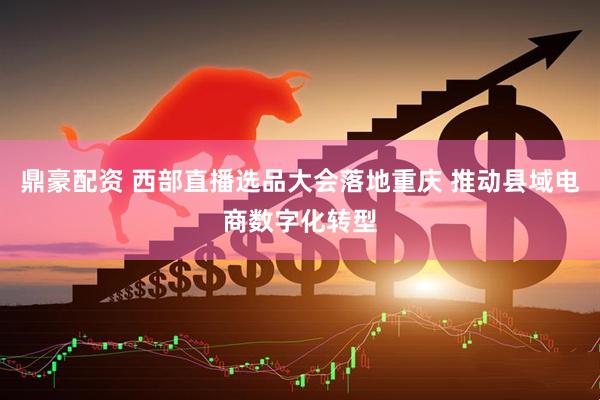 鼎豪配资 西部直播选品大会落地重庆 推动县域电商数字化转型