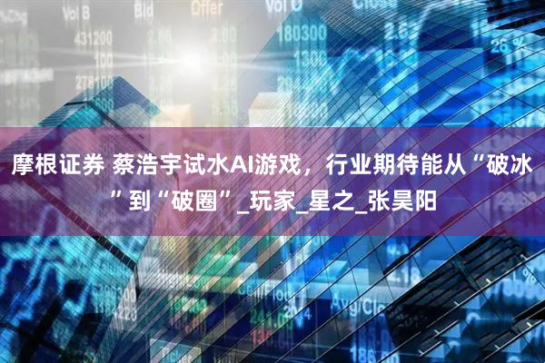 摩根证券 蔡浩宇试水AI游戏，行业期待能从“破冰”到“破圈”_玩家_星之_张昊阳