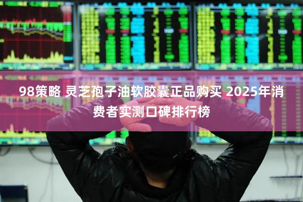98策略 灵芝孢子油软胶囊正品购买 2025年消费者实测口碑排行榜