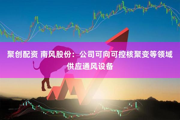 聚创配资 南风股份：公司可向可控核聚变等领域供应通风设备
