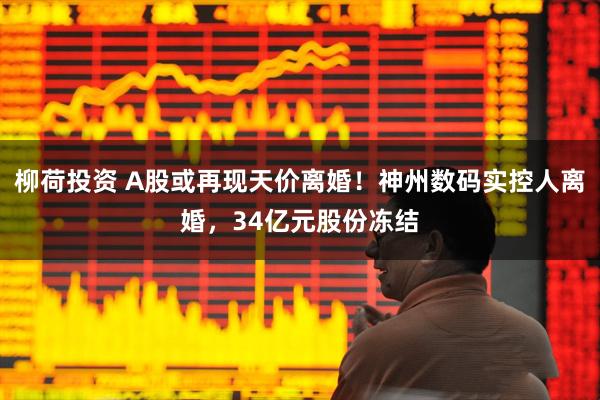 柳荷投资 A股或再现天价离婚！神州数码实控人离婚，34亿元股份冻结