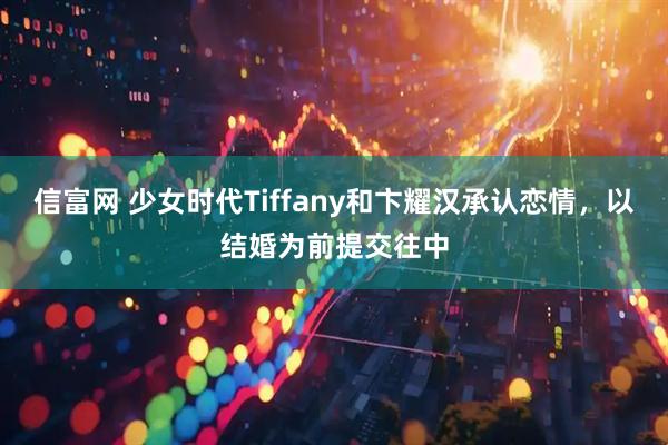 信富网 少女时代Tiffany和卞耀汉承认恋情，以结婚为前提交往中