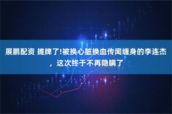 展鹏配资 摊牌了!被换心脏换血传闻缠身的李连杰，这次终于不再隐瞒了