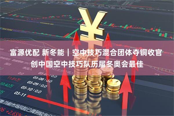 富源优配 新冬能｜空中技巧混合团体夺铜收官 创中国空中技巧队历届冬奥会最佳