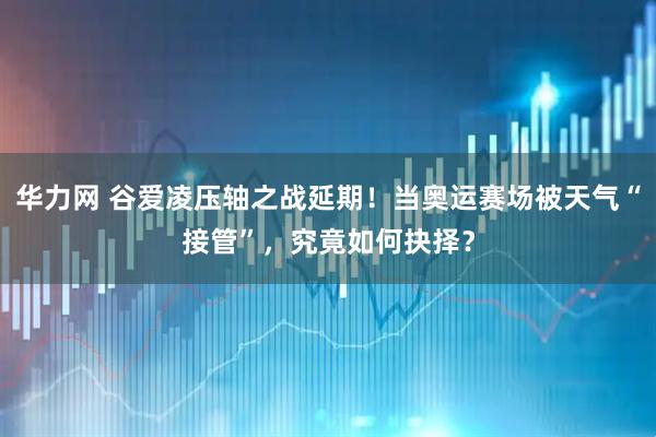 华力网 谷爱凌压轴之战延期！当奥运赛场被天气“接管”，究竟如何抉择？