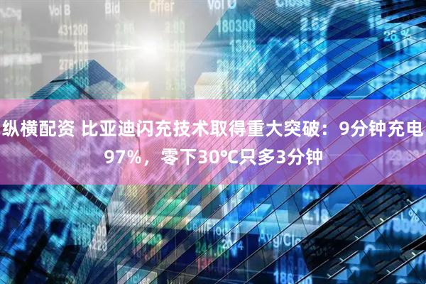 纵横配资 比亚迪闪充技术取得重大突破：9分钟充电97%，零下30℃只多3分钟