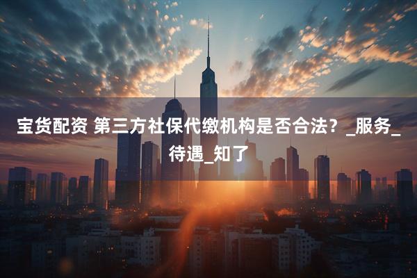 宝货配资 第三方社保代缴机构是否合法？_服务_待遇_知了